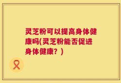 灵芝粉可以提高身体健康吗(灵芝粉能否促进身体健康？)
