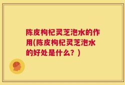 陈皮枸杞灵芝泡水的作用(陈皮枸杞灵芝泡水的好处是什么？)