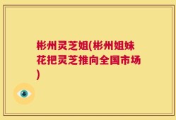 彬州灵芝姐(彬州姐妹花把灵芝推向全国市场)