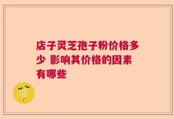 店子灵芝孢子粉价格多少 影响其价格的因素有哪些