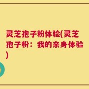 灵芝孢子粉体验(灵芝孢子粉：我的亲身体验)