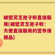 破壁灵芝孢子粉直接服用(破壁灵芝孢子粉：方便直接服用的营养保健品)