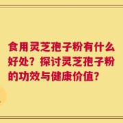 食用灵芝孢子粉有什么好处？探讨灵芝孢子粉的功效与健康价值？