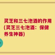 灵芝和三七泡酒的作用(灵芝三七泡酒：保健养生神器)