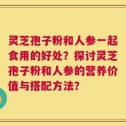 灵芝孢子粉和人参一起食用的好处？探讨灵芝孢子粉和人参的营养价值与搭配方法？