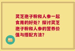 灵芝孢子粉和人参一起食用的好处？探讨灵芝孢子粉和人参的营养价值与搭配方法？