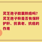 灵芝孢子胶囊防癌吗？灵芝孢子粉是否有保肝护肝、抗衰老、抗癌的作用