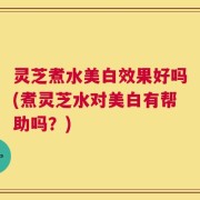 灵芝煮水美白效果好吗(煮灵芝水对美白有帮助吗？)