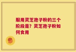 服用灵芝孢子粉的三个阶段是？灵芝孢子粉如何食用