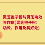 灵芝孢子粉与灵芝功效与作用(灵芝孢子粉：功效、作用及其好处)