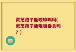灵芝孢子能咬碎喝吗(灵芝孢子能咀嚼吞食吗？)