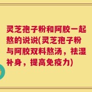 灵芝孢子粉和阿胶一起熬的说说(灵芝孢子粉与阿胶双料熬汤，祛湿补身，提高免疫力)
