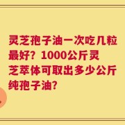灵芝孢子油一次吃几粒最好？1000公斤灵芝萃体可取出多少公斤纯孢子油？