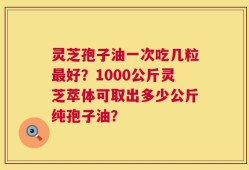 灵芝孢子油一次吃几粒最好？1000公斤灵芝萃体可取出多少公斤纯孢子油？