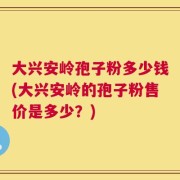 大兴安岭孢子粉多少钱(大兴安岭的孢子粉售价是多少？)