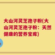 大山河灵芝孢子粉(大山河灵芝孢子粉：天然健康的营养宝库)