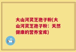 大山河灵芝孢子粉(大山河灵芝孢子粉：天然健康的营养宝库)