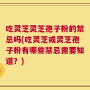 吃灵芝灵芝孢子粉的禁忌吗(吃灵芝或灵芝孢子粉有哪些禁忌需要知道？)