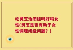 吃灵芝治闭经吗好吗女性(灵芝是否有助于女性调理闭经问题？)