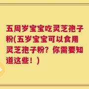 五周岁宝宝吃灵芝孢子粉(五岁宝宝可以食用灵芝孢子粉？你需要知道这些！)
