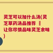 灵芝可以加什么汤(灵芝草药汤品推荐 – 让你尽情品味灵芝余味)