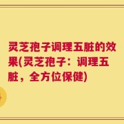 灵芝孢子调理五脏的效果(灵芝孢子：调理五脏，全方位保健)