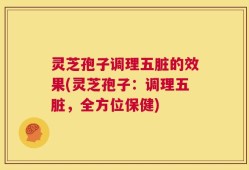 灵芝孢子调理五脏的效果(灵芝孢子：调理五脏，全方位保健)