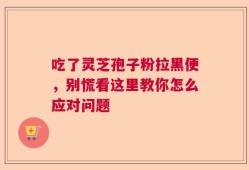 吃了灵芝孢子粉拉黑便，别慌看这里教你怎么应对问题