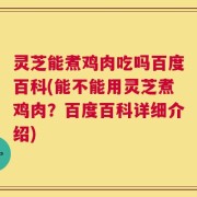 灵芝能煮鸡肉吃吗百度百科(能不能用灵芝煮鸡肉？百度百科详细介绍)