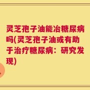灵芝孢子油能冶糖尿病吗(灵芝孢子油或有助于治疗糖尿病：研究发现)