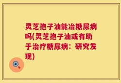 灵芝孢子油能冶糖尿病吗(灵芝孢子油或有助于治疗糖尿病：研究发现)