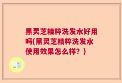 黑灵芝精粹洗发水好用吗(黑灵芝精粹洗发水使用效果怎么样？)