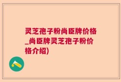 灵芝孢子粉尚臣牌价格_尚臣牌灵芝孢子粉价格介绍)