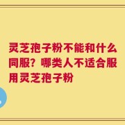 灵芝孢子粉不能和什么同服？哪类人不适合服用灵芝孢子粉