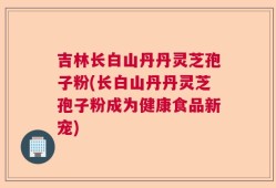 吉林长白山丹丹灵芝孢子粉(长白山丹丹灵芝孢子粉成为健康食品新宠)