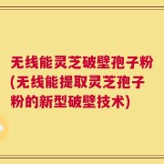 无线能灵芝破壁孢子粉(无线能提取灵芝孢子粉的新型破壁技术)