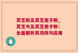 灵芝和五灵芝孢子粉_灵芝与五灵芝孢子粉：全面解析其功效与应用