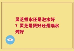 灵芝煮水还是泡水好 ？灵芝是煲好还是隔水炖好