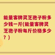 能量客牌灵芝孢子粉多少钱一斤(能量客牌灵芝孢子粉每斤价格多少？)