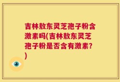 吉林敖东灵芝孢子粉含激素吗(吉林敖东灵芝孢子粉是否含有激素？)