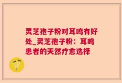灵芝孢子粉对耳鸣有好处_灵芝孢子粉：耳鸣患者的天然疗愈选择