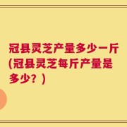 冠县灵芝产量多少一斤(冠县灵芝每斤产量是多少？)