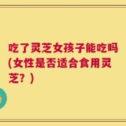 吃了灵芝女孩子能吃吗(女性是否适合食用灵芝？)