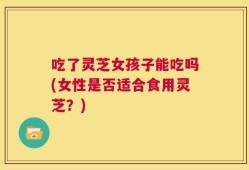 吃了灵芝女孩子能吃吗(女性是否适合食用灵芝？)