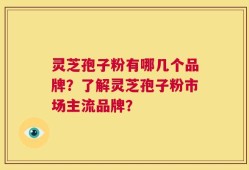 灵芝孢子粉有哪几个品牌？了解灵芝孢子粉市场主流品牌？