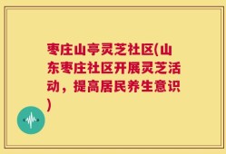 枣庄山亭灵芝社区(山东枣庄社区开展灵芝活动，提高居民养生意识)