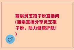 丽娟灵芝孢子粉直播间(丽娟直播分享灵芝孢子粉，助力健康护航！)