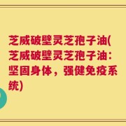芝威破壁灵芝孢子油(芝威破壁灵芝孢子油：坚固身体，强健免疫系统)