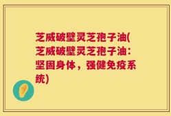芝威破壁灵芝孢子油(芝威破壁灵芝孢子油：坚固身体，强健免疫系统)