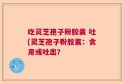 吃灵芝孢子粉胶囊 吐(灵芝孢子粉胶囊：食用或吐出？